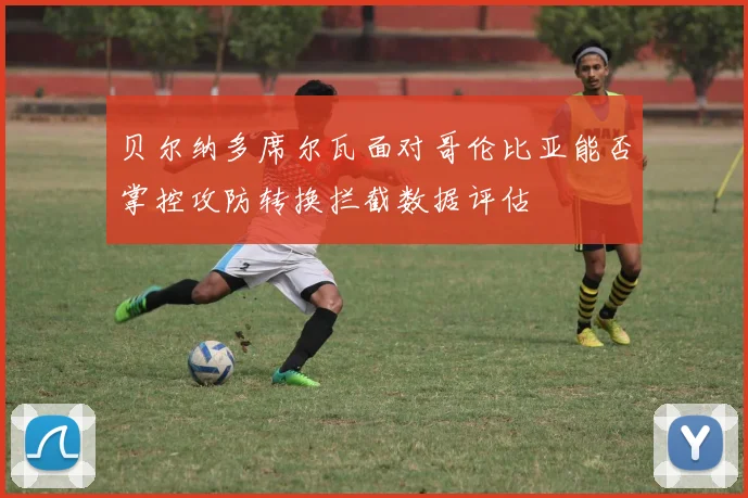 贝尔纳多席尔瓦面对哥伦比亚能否掌控攻防转换拦截数据评估