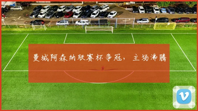 曼城阿森纳联赛杯争冠，主场沸腾