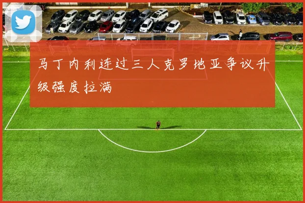 马丁内利连过三人克罗地亚争议升级强度拉满