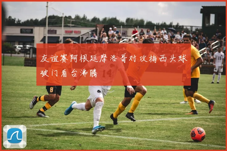 友谊赛阿根廷摩洛哥对攻梅西头球破门看台沸腾