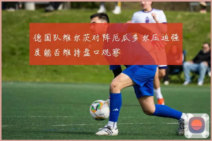 德国队维尔茨对阵厄瓜多尔压迫强度能否维持盘口观察