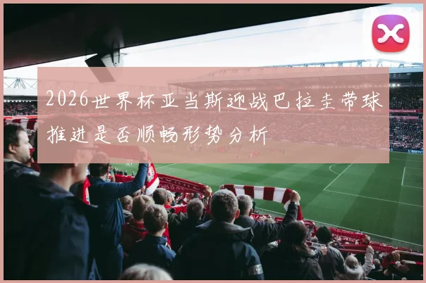 2026世界杯亚当斯迎战巴拉圭带球推进是否顺畅形势分析