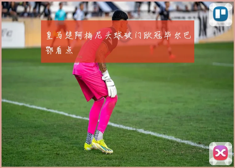 皇马楚阿梅尼头球破门欧冠毕尔巴鄂看点