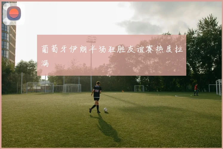 葡萄牙伊朗半场狂胜友谊赛热度拉满