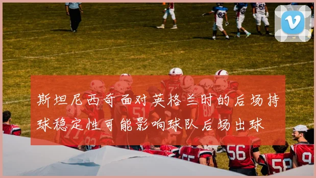 斯坦尼西奇面对英格兰时的后场持球稳定性可能影响球队后场出球