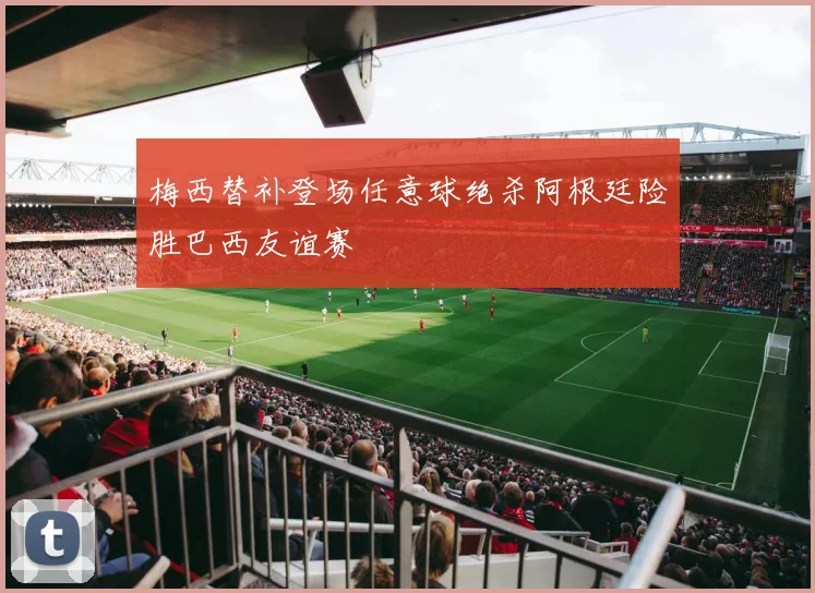 梅西替补登场任意球绝杀阿根廷险胜巴西友谊赛