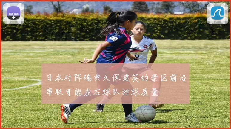 日本对阵瑞典久保建英的禁区前沿串联可能左右球队控球质量